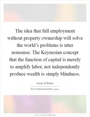 The idea that full employment without property ownership will solve the world’s problems is utter nonsense. The Keynesian concept that the function of capital is merely to amplify labor, not independently produce wealth is simply blindness Picture Quote #1