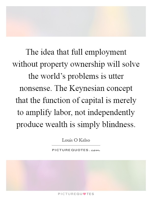 The idea that full employment without property ownership will solve the world's problems is utter nonsense. The Keynesian concept that the function of capital is merely to amplify labor, not independently produce wealth is simply blindness Picture Quote #1