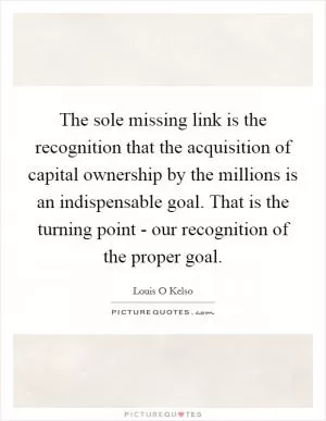 The sole missing link is the recognition that the acquisition of capital ownership by the millions is an indispensable goal. That is the turning point - our recognition of the proper goal Picture Quote #1