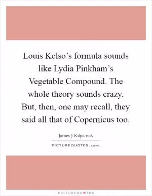 Louis Kelso’s formula sounds like Lydia Pinkham’s Vegetable Compound. The whole theory sounds crazy. But, then, one may recall, they said all that of Copernicus too Picture Quote #1