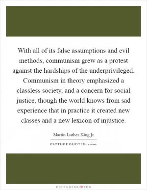 With all of its false assumptions and evil methods, communism grew as a protest against the hardships of the underprivileged. Communism in theory emphasized a classless society, and a concern for social justice, though the world knows from sad experience that in practice it created new classes and a new lexicon of injustice Picture Quote #1