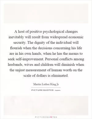 A host of positive psychological changes inevitably will result from widespread economic security. The dignity of the individual will flourish when the decisions concerning his life are in his own hands, when he has the means to seek self-improvement. Personal conflicts among husbands, wives and children will diminish when the unjust measurement of human worth on the scale of dollars is eliminated Picture Quote #1