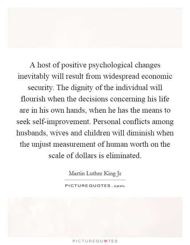 A host of positive psychological changes inevitably will result from widespread economic security. The dignity of the individual will flourish when the decisions concerning his life are in his own hands, when he has the means to seek self-improvement. Personal conflicts among husbands, wives and children will diminish when the unjust measurement of human worth on the scale of dollars is eliminated Picture Quote #1