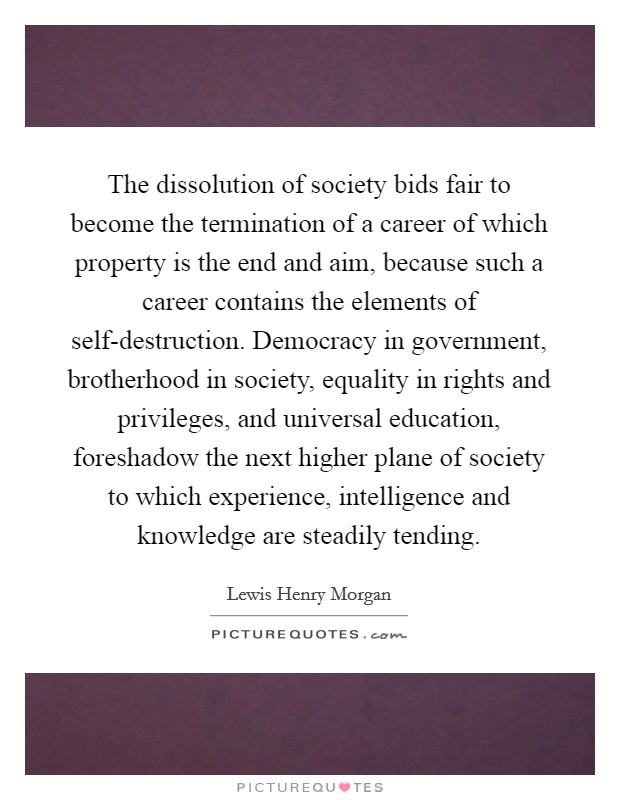 The dissolution of society bids fair to become the termination of a career of which property is the end and aim, because such a career contains the elements of self-destruction. Democracy in government, brotherhood in society, equality in rights and privileges, and universal education, foreshadow the next higher plane of society to which experience, intelligence and knowledge are steadily tending Picture Quote #1