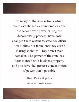 So many of the new nations which were established as democracies after the second world war, during the decolonizing process, have now changed their system to state-socialism. Small elites run them, and they aren’t sharing societies. They aren’t even socialist. The power of the state has been merged with business property and you have the greatest concentration of power that’s possible Picture Quote #1