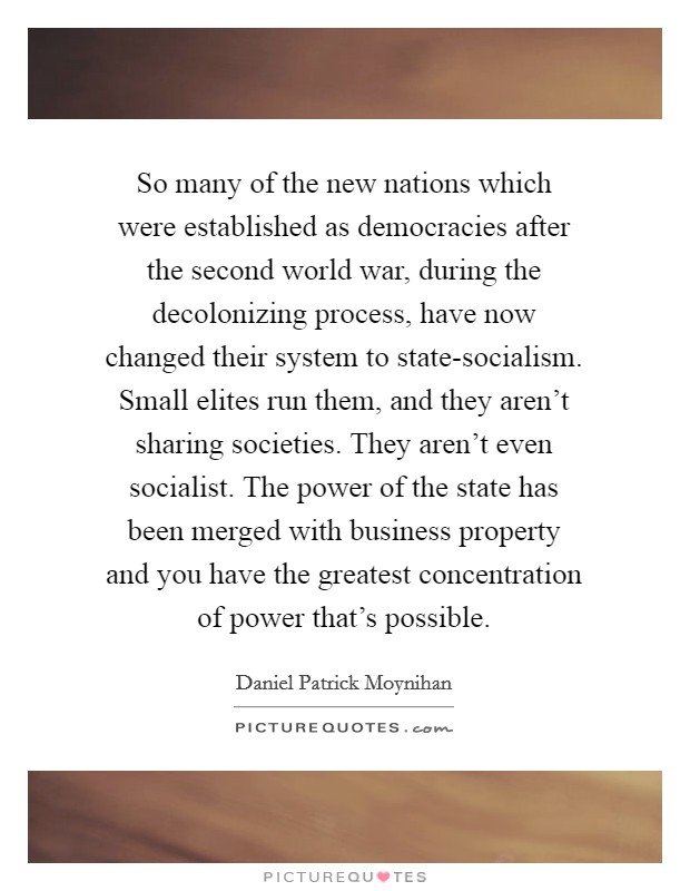 So many of the new nations which were established as democracies after the second world war, during the decolonizing process, have now changed their system to state-socialism. Small elites run them, and they aren't sharing societies. They aren't even socialist. The power of the state has been merged with business property and you have the greatest concentration of power that's possible Picture Quote #1