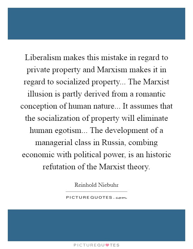 Liberalism makes this mistake in regard to private property and Marxism makes it in regard to socialized property... The Marxist illusion is partly derived from a romantic conception of human nature... It assumes that the socialization of property will eliminate human egotism... The development of a managerial class in Russia, combing economic with political power, is an historic refutation of the Marxist theory Picture Quote #1