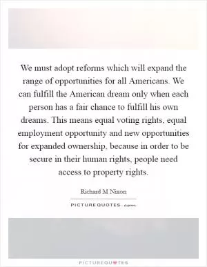 We must adopt reforms which will expand the range of opportunities for all Americans. We can fulfill the American dream only when each person has a fair chance to fulfill his own dreams. This means equal voting rights, equal employment opportunity and new opportunities for expanded ownership, because in order to be secure in their human rights, people need access to property rights Picture Quote #1