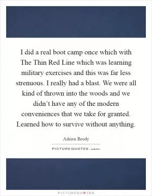 I did a real boot camp once which with The Thin Red Line which was learning military exercises and this was far less strenuous. I really had a blast. We were all kind of thrown into the woods and we didn’t have any of the modern conveniences that we take for granted. Learned how to survive without anything Picture Quote #1
