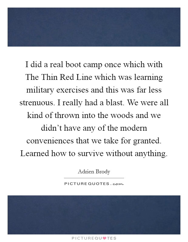 I did a real boot camp once which with The Thin Red Line which was learning military exercises and this was far less strenuous. I really had a blast. We were all kind of thrown into the woods and we didn't have any of the modern conveniences that we take for granted. Learned how to survive without anything Picture Quote #1