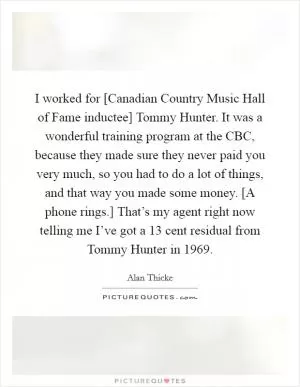 I worked for [Canadian Country Music Hall of Fame inductee] Tommy Hunter. It was a wonderful training program at the CBC, because they made sure they never paid you very much, so you had to do a lot of things, and that way you made some money. [A phone rings.] That’s my agent right now telling me I’ve got a 13 cent residual from Tommy Hunter in 1969 Picture Quote #1