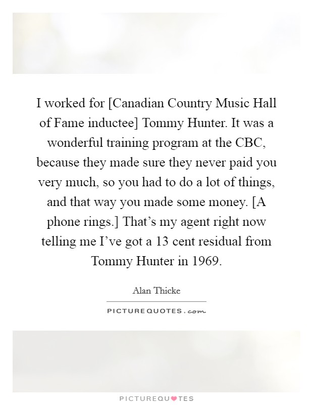 I worked for [Canadian Country Music Hall of Fame inductee] Tommy Hunter. It was a wonderful training program at the CBC, because they made sure they never paid you very much, so you had to do a lot of things, and that way you made some money. [A phone rings.] That's my agent right now telling me I've got a 13 cent residual from Tommy Hunter in 1969 Picture Quote #1