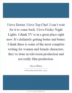 I love Dexter. I love Top Chef. I can’t wait for it to come back. I love Friday Night Lights. I think TV is in a great place right now. It’s definitely getting better and better. I think there is some of the most complete writing for women and female characters, they’re done in television production and not really film production Picture Quote #1