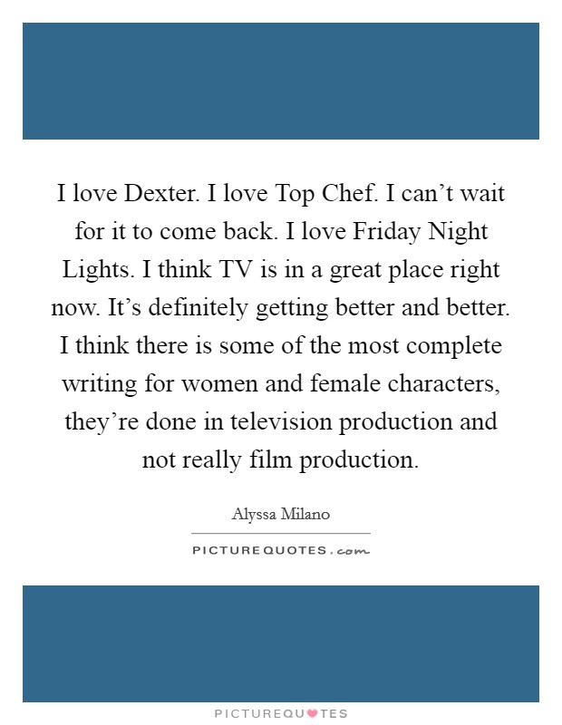 I love Dexter. I love Top Chef. I can't wait for it to come back. I love Friday Night Lights. I think TV is in a great place right now. It's definitely getting better and better. I think there is some of the most complete writing for women and female characters, they're done in television production and not really film production Picture Quote #1