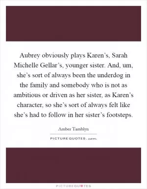 Aubrey obviously plays Karen’s, Sarah Michelle Gellar’s, younger sister. And, um, she’s sort of always been the underdog in the family and somebody who is not as ambitious or driven as her sister, as Karen’s character, so she’s sort of always felt like she’s had to follow in her sister’s footsteps Picture Quote #1