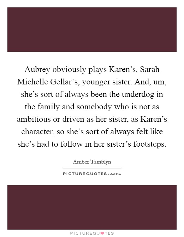 Aubrey obviously plays Karen's, Sarah Michelle Gellar's, younger sister. And, um, she's sort of always been the underdog in the family and somebody who is not as ambitious or driven as her sister, as Karen's character, so she's sort of always felt like she's had to follow in her sister's footsteps Picture Quote #1