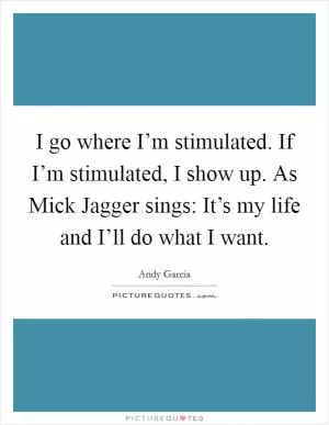 I go where I’m stimulated. If I’m stimulated, I show up. As Mick Jagger sings: It’s my life and I’ll do what I want Picture Quote #1