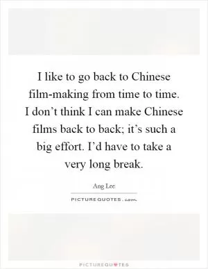 I like to go back to Chinese film-making from time to time. I don’t think I can make Chinese films back to back; it’s such a big effort. I’d have to take a very long break Picture Quote #1