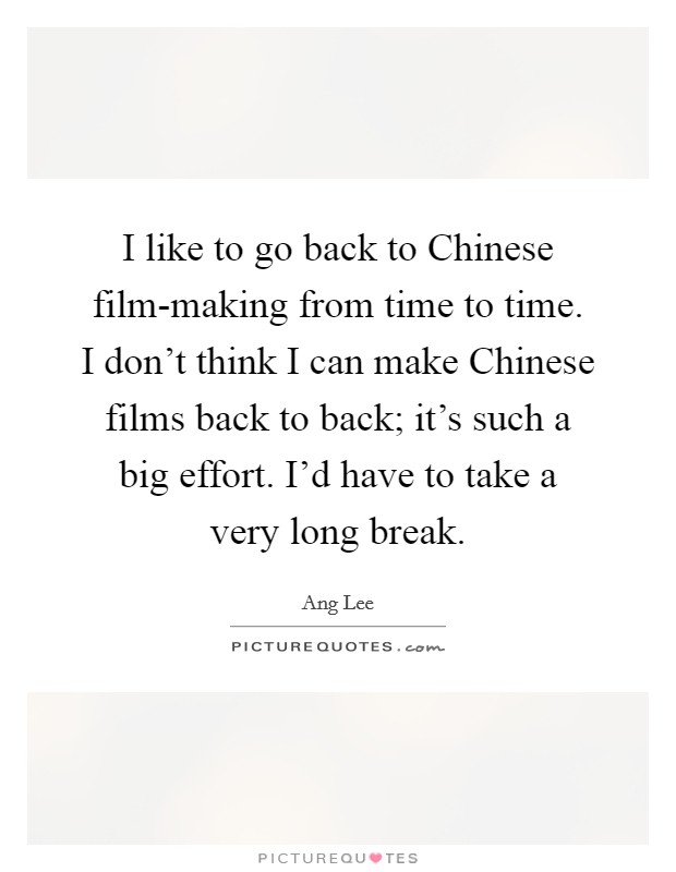 I like to go back to Chinese film-making from time to time. I don't think I can make Chinese films back to back; it's such a big effort. I'd have to take a very long break Picture Quote #1