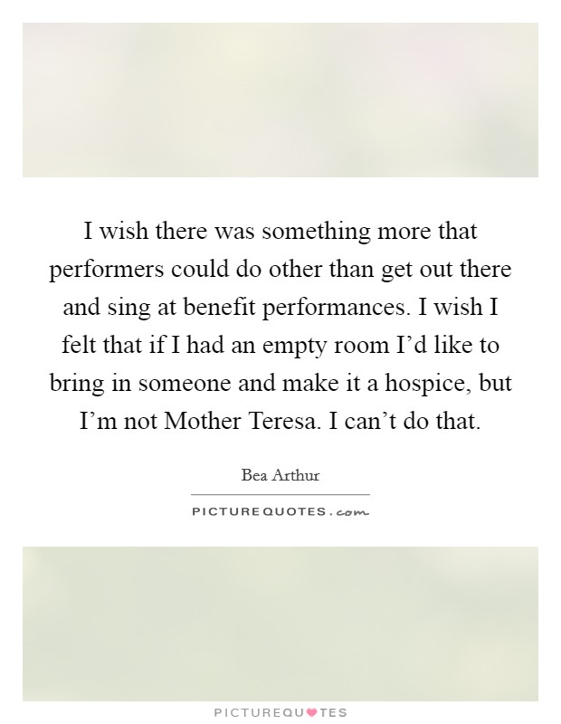 I wish there was something more that performers could do other than get out there and sing at benefit performances. I wish I felt that if I had an empty room I'd like to bring in someone and make it a hospice, but I'm not Mother Teresa. I can't do that Picture Quote #1