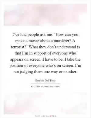 I’ve had people ask me: ‘How can you make a movie about a murderer? A terrorist?’ What they don’t understand is that I’m in support of everyone who appears on screen. I have to be. I take the position of everyone who’s on screen. I’m not judging them one way or another Picture Quote #1