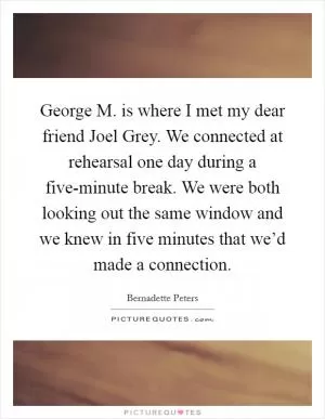 George M. is where I met my dear friend Joel Grey. We connected at rehearsal one day during a five-minute break. We were both looking out the same window and we knew in five minutes that we’d made a connection Picture Quote #1