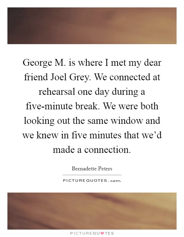 George M. is where I met my dear friend Joel Grey. We connected at rehearsal one day during a five-minute break. We were both looking out the same window and we knew in five minutes that we'd made a connection Picture Quote #1
