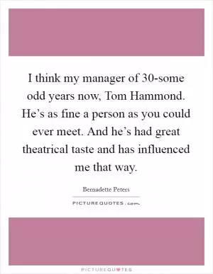 I think my manager of 30-some odd years now, Tom Hammond. He’s as fine a person as you could ever meet. And he’s had great theatrical taste and has influenced me that way Picture Quote #1