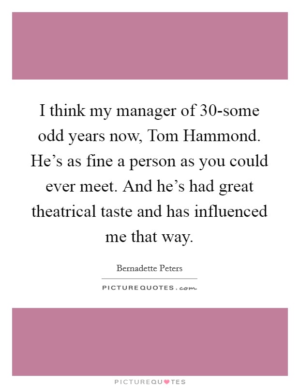I think my manager of 30-some odd years now, Tom Hammond. He's as fine a person as you could ever meet. And he's had great theatrical taste and has influenced me that way Picture Quote #1