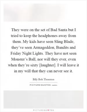 They were on the set of Bad Santa but I tried to keep the headphones away from them. My kids have seen Sling Blade, they’ve seen Armageddon, Bandits and Friday Night Lights. They have not seen Monster’s Ball, nor will they ever, even when they’re sixty [laughter]. I will leave it in my will that they can never see it Picture Quote #1
