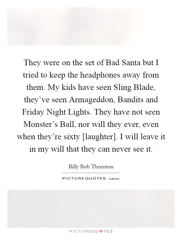 They were on the set of Bad Santa but I tried to keep the headphones away from them. My kids have seen Sling Blade, they've seen Armageddon, Bandits and Friday Night Lights. They have not seen Monster's Ball, nor will they ever, even when they're sixty [laughter]. I will leave it in my will that they can never see it Picture Quote #1