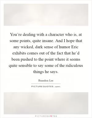You’re dealing with a character who is, at some points, quite insane. And I hope that any wicked, dark sense of humor Eric exhibits comes out of the fact that he’d been pushed to the point where it seems quite sensible to say some of the ridiculous things he says Picture Quote #1