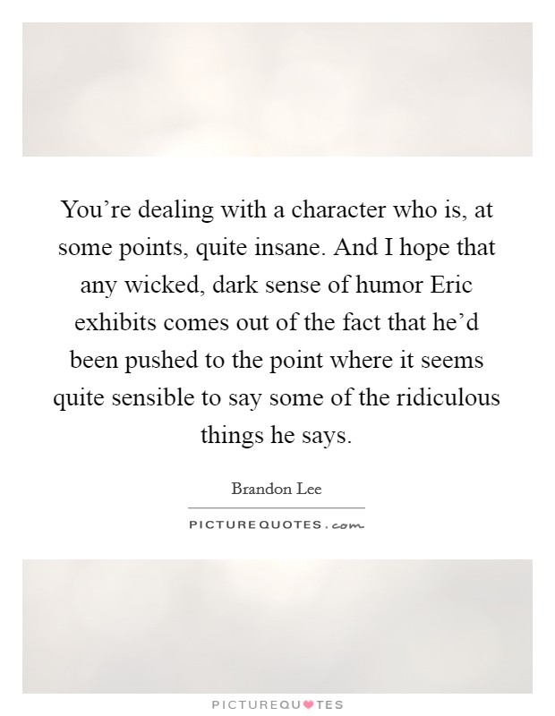 You're dealing with a character who is, at some points, quite insane. And I hope that any wicked, dark sense of humor Eric exhibits comes out of the fact that he'd been pushed to the point where it seems quite sensible to say some of the ridiculous things he says Picture Quote #1