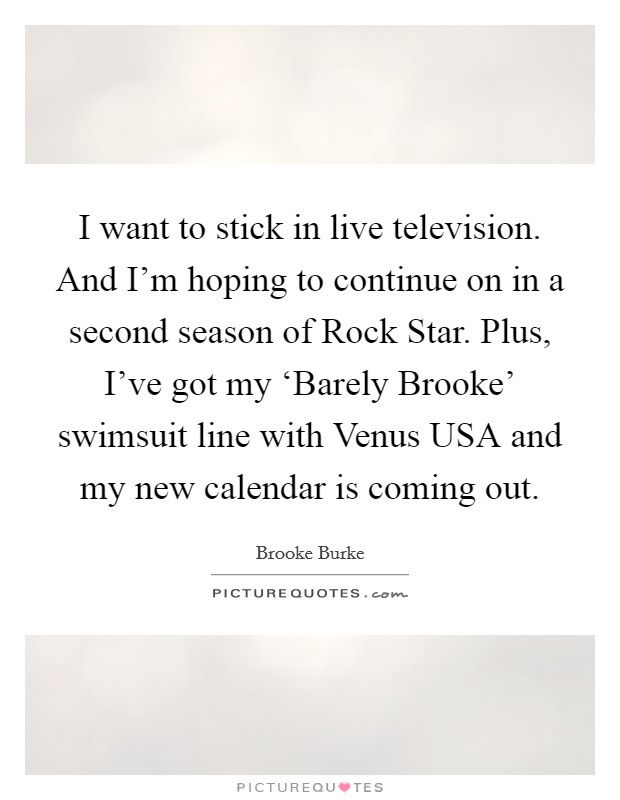 I want to stick in live television. And I'm hoping to continue on in a second season of Rock Star. Plus, I've got my ‘Barely Brooke' swimsuit line with Venus USA and my new calendar is coming out Picture Quote #1