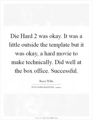 Die Hard 2 was okay. It was a little outside the template but it was okay, a hard movie to make technically. Did well at the box office. Successful Picture Quote #1