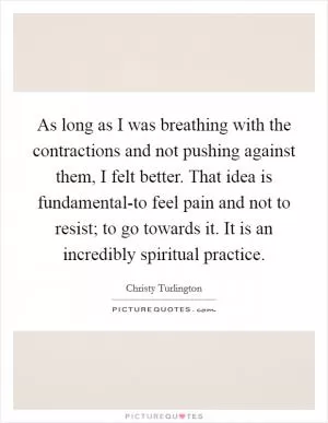 As long as I was breathing with the contractions and not pushing against them, I felt better. That idea is fundamental-to feel pain and not to resist; to go towards it. It is an incredibly spiritual practice Picture Quote #1