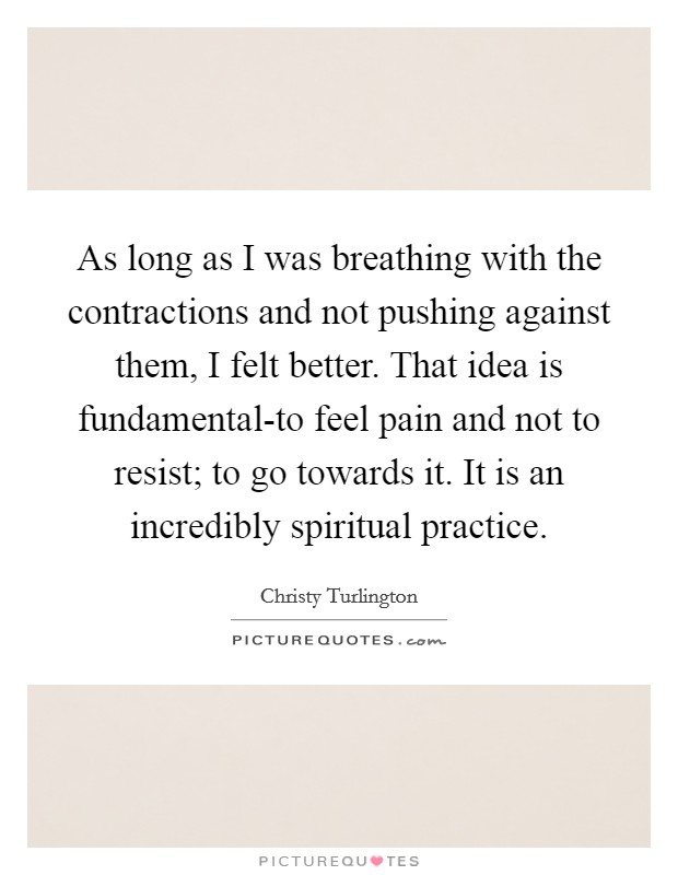 As long as I was breathing with the contractions and not pushing against them, I felt better. That idea is fundamental-to feel pain and not to resist; to go towards it. It is an incredibly spiritual practice Picture Quote #1