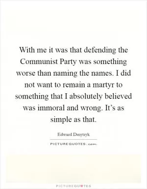 With me it was that defending the Communist Party was something worse than naming the names. I did not want to remain a martyr to something that I absolutely believed was immoral and wrong. It’s as simple as that Picture Quote #1