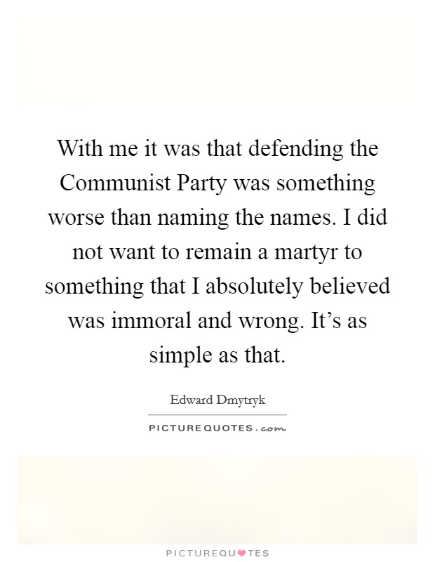 With me it was that defending the Communist Party was something worse than naming the names. I did not want to remain a martyr to something that I absolutely believed was immoral and wrong. It's as simple as that Picture Quote #1