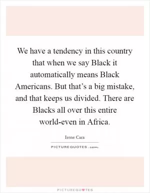 We have a tendency in this country that when we say Black it automatically means Black Americans. But that’s a big mistake, and that keeps us divided. There are Blacks all over this entire world-even in Africa Picture Quote #1