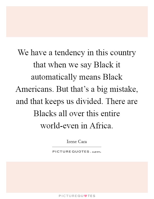 We have a tendency in this country that when we say Black it automatically means Black Americans. But that's a big mistake, and that keeps us divided. There are Blacks all over this entire world-even in Africa Picture Quote #1