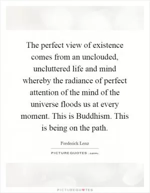 The perfect view of existence comes from an unclouded, uncluttered life and mind whereby the radiance of perfect attention of the mind of the universe floods us at every moment. This is Buddhism. This is being on the path Picture Quote #1
