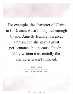 For example, the character of Claire in In Dreams wasn’t imagined enough by me. Annette Bening is a great actress, and she gave a great performance, but because I hadn’t fully written it essentially the character wasn’t finished Picture Quote #1