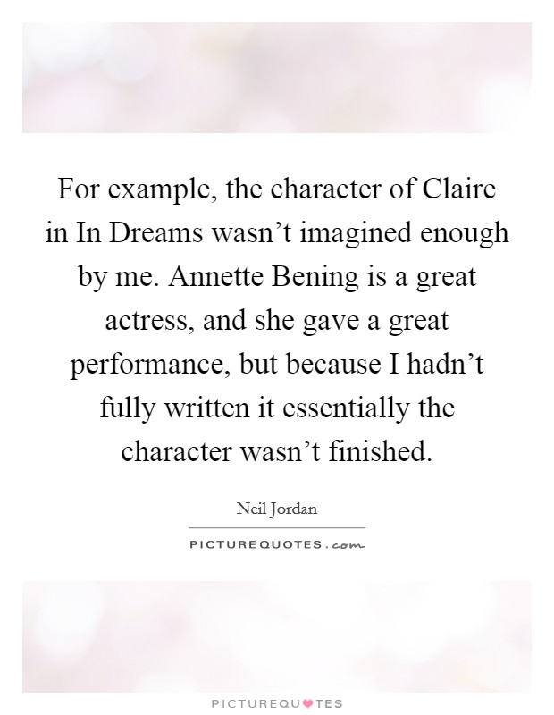 For example, the character of Claire in In Dreams wasn't imagined enough by me. Annette Bening is a great actress, and she gave a great performance, but because I hadn't fully written it essentially the character wasn't finished Picture Quote #1