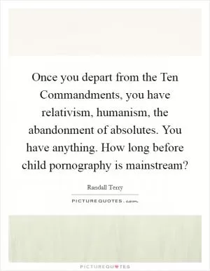 Once you depart from the Ten Commandments, you have relativism, humanism, the abandonment of absolutes. You have anything. How long before child pornography is mainstream? Picture Quote #1