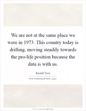 We are not at the same place we were in 1973. This country today is drifting, moving steadily towards the pro-life position because the data is with us Picture Quote #1