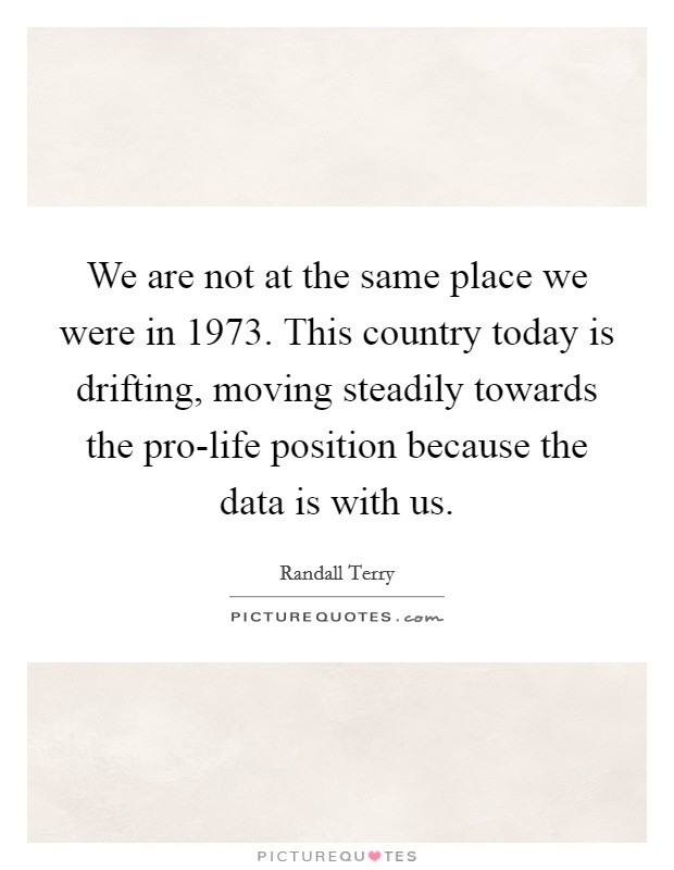 We are not at the same place we were in 1973. This country today is drifting, moving steadily towards the pro-life position because the data is with us Picture Quote #1