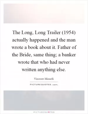 The Long, Long Trailer (1954) actually happened and the man wrote a book about it. Father of the Bride, same thing; a banker wrote that who had never written anything else Picture Quote #1