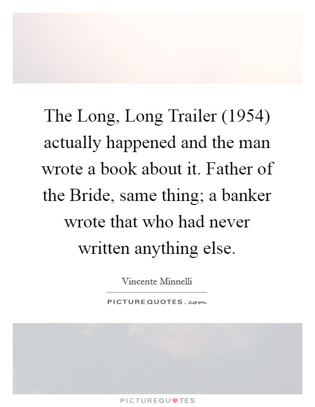 The Long, Long Trailer (1954) actually happened and the man wrote a book about it. Father of the Bride, same thing; a banker wrote that who had never written anything else Picture Quote #1