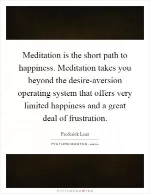 Meditation is the short path to happiness. Meditation takes you beyond the desire-aversion operating system that offers very limited happiness and a great deal of frustration Picture Quote #1